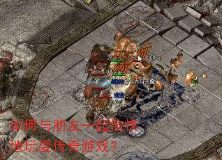 如何与朋友一起愉快地玩耍传奇游戏? 如何与朋友一起愉快地玩耍传奇游戏?