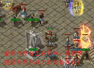 最新传奇合击发布网:如何快速提升角色战力和装备等级? 最新传奇合击发布网:如何快速提升角色战力和装备等级?